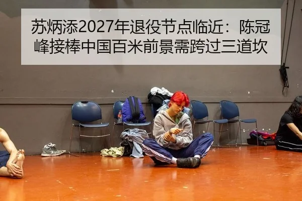 苏炳添2027年退役节点临近：陈冠峰接棒中国百米前景需跨过三道坎